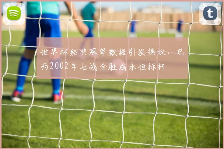 世界杯经典冠军数据引发热议，巴西2002年七战全胜成永恒标杆