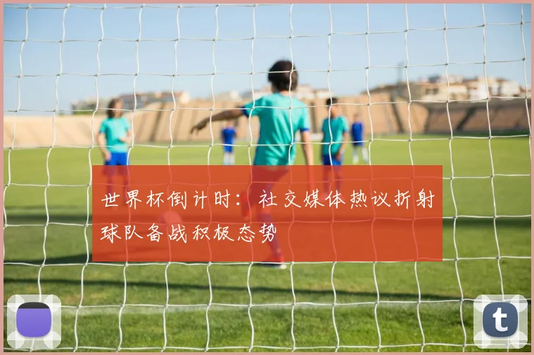 世界杯倒计时：社交媒体热议折射球队备战积极态势